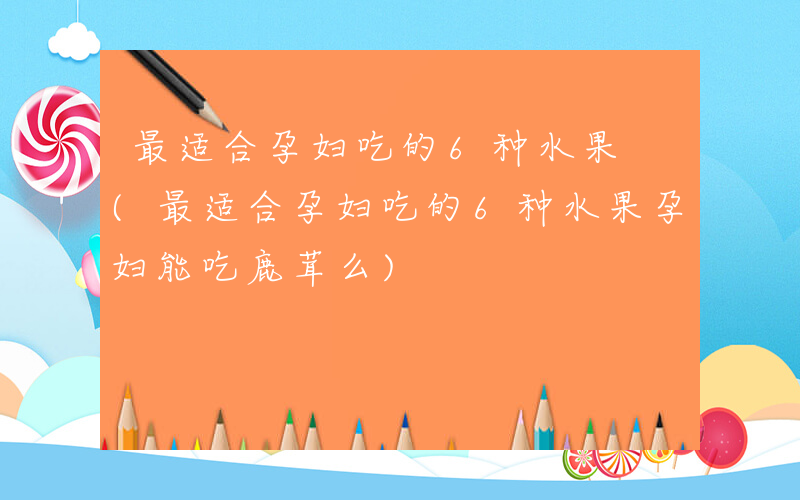 最适合孕妇吃的6种水果 (最适合孕妇吃的6种水果孕妇能吃鹿茸么)